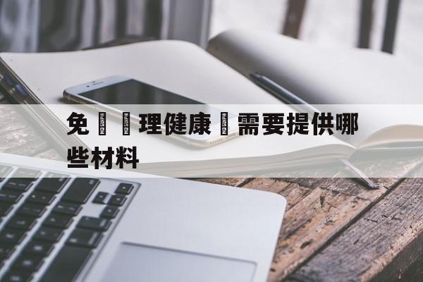 免費辦理健康證需要提供哪些材料(免费办理健康证需要提供哪些材料和手续)